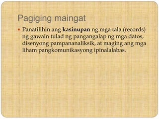 Pagiging maingat
 Panatilihin ang kasinupan ng mga tala (records)
ng gawain tulad ng pangangalap ng mga datos,
disenyong pampananaliksik, at maging ang mga
liham pangkomunikasyong ipinalalabas.
 