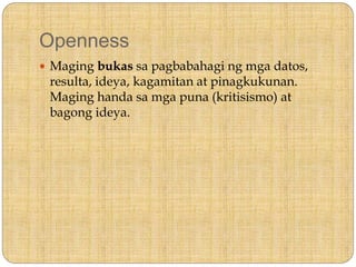 Openness
 Maging bukas sa pagbabahagi ng mga datos,
resulta, ideya, kagamitan at pinagkukunan.
Maging handa sa mga puna (kritisismo) at
bagong ideya.
 