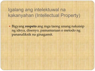 Igalang ang intelektuwal na
kakanyahan (Intellectual Property)
 Bigyang respeto ang mga taong unang nakaisip
ng ideya, disenyo, pamamaraan o metodo ng
pananaliksik na ginagamit.
 