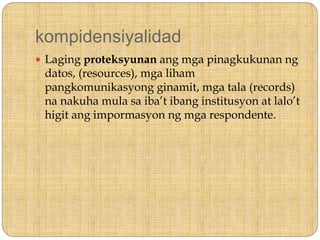 kompidensiyalidad
 Laging proteksyunan ang mga pinagkukunan ng
datos, (resources), mga liham
pangkomunikasyong ginamit, mga tala (records)
na nakuha mula sa iba’t ibang institusyon at lalo’t
higit ang impormasyon ng mga respondente.
 