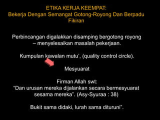 ETIKA KERJA KEEMPAT: Bekerja Dengan Semangat Gotong-Royong Dan Berpadu Fikiran Perbincangan digalakkan disamping bergotong royong – menyelesaikan masalah pekerjaan. Kumpulan kawalan mutu’, (quality control circle). Mesyuarat  Firman Allah swt:“Dan urusan mereka dijalankan secara bermesyuarat sesama mereka”. (Asy-Syuraa : 38)  Bukit sama didaki, lurah sama dituruni”. 