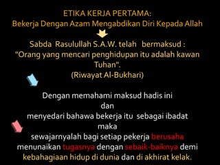 ETIKA KERJA PERTAMA: Bekerja Dengan Azam Mengabdikan Diri Kepada Allah Sabda  Rasulullah S.A.W. telah   bermaksud : "Orang yang mencari penghidupan itu adalah kawan Tuhan". (Riwayat Al-Bukhari) Dengan memahami maksud hadis inidan menyedari bahawa bekerja itu  sebagai ibadat maka sewajarnyalah bagi setiap pekerja berusaha menunaikan tugasnya dengan sebaik-baiknya demi kebahagiaan hidup di dunia dan di akhirat kelak. 