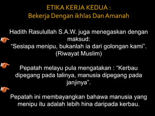 ETIKA KERJA KEDUA : Bekerja Dengan ikhlas Dan Amanah Hadith Rasulullah S.A.W. juga menegaskan dengan maksud: “Sesiapa menipu, bukanlah ia dari golongan kami”. (Riwayat Muslim) Pepatah melayu pula mengatakan : “Kerbau dipegang pada talinya, manusia dipegang pada janjinya”. Pepatah ini membayangkan bahawa manusia yang menipu itu adalah lebih hina daripada kerbau. 