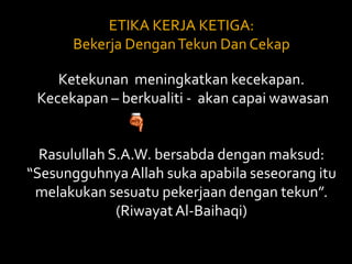 ETIKA KERJA KETIGA: Bekerja Dengan Tekun Dan Cekap Ketekunan  meningkatkan kecekapan.    Kecekapan – berkualiti -  akan capai wawasan Rasulullah S.A.W. bersabda dengan maksud: “Sesungguhnya Allah suka apabila seseorang itu melakukan sesuatu pekerjaan dengan tekun”. (Riwayat Al-Baihaqi) 