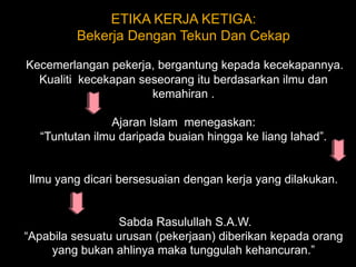 ETIKA KERJA KETIGA: Bekerja Dengan Tekun Dan Cekap Kecemerlangan pekerja, bergantung kepada kecekapannya. Kualiti  kecekapan seseorang itu berdasarkan ilmu dan kemahiran . Ajaran Islam  menegaskan: “Tuntutan ilmu daripada buaian hingga ke liang lahad”.Ilmu yang dicari bersesuaian dengan kerja yang dilakukan. Sabda Rasulullah S.A.W.  “Apabila sesuatu urusan (pekerjaan) diberikan kepada orang yang bukan ahlinya maka tunggulah kehancuran.” 