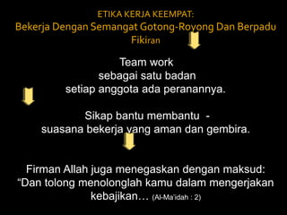 ETIKA KERJA KEEMPAT: Bekerja Dengan Semangat Gotong-Royong Dan Berpadu Fikiran Team work  sebagai satu badan setiap anggota ada peranannya.  Sikap bantu membantu  -  suasana bekerja yang aman dan gembira. Firman Allah juga menegaskan dengan maksud: “Dan tolong menolonglah kamu dalam mengerjakan kebajikan… (Al-Ma’idah : 2) 