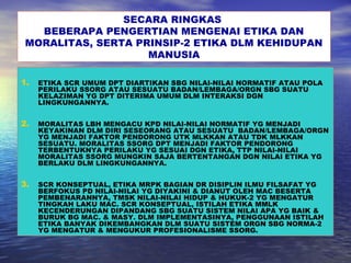 SECARA RINGKAS
BEBERAPA PENGERTIAN MENGENAI ETIKA DAN
MORALITAS, SERTA PRINSIP-2 ETIKA DLM KEHIDUPAN
MANUSIA
1. ETIKA SCR UMUM DPT DIARTIKAN SBG NILAI-NILAI NORMATIF ATAU POLA
PERILAKU SSORG ATAU SESUATU BADAN/LEMBAGA/ORGN SBG SUATU
KELAZIMAN YG DPT DITERIMA UMUM DLM INTERAKSI DGN
LINGKUNGANNYA.
2. MORALITAS LBH MENGACU KPD NILAI-NILAI NORMATIF YG MENJADI
KEYAKINAN DLM DIRI SESEORANG ATAU SESUATU BADAN/LEMBAGA/ORGN
YG MENJADI FAKTOR PENDORONG UTK MLKKAN ATAU TDK MLKKAN
SESUATU. MORALITAS SSORG DPT MENJADI FAKTOR PENDORONG
TERBENTUKNYA PERILAKU YG SESUAI DGN ETIKA, TTP NILAI-NILAI
MORALITAS SSORG MUNGKIN SAJA BERTENTANGAN DGN NILAI ETIKA YG
BERLAKU DLM LINGKUNGANNYA.
3. SCR KONSEPTUAL, ETIKA MRPK BAGIAN DR DISIPLIN ILMU FILSAFAT YG
BERFOKUS PD NILAI-NILAI YG DIYAKINI & DIANUT OLEH MAC BESERTA
PEMBENARANNYA, TMSK NILAI-NILAI HIDUP & HUKUK-2 YG MENGATUR
TINGKAH LAKU MAC. SCR KONSEPTUAL, ISTILAH ETIKA MMLK
KECENDERUNGAN DIPANDANG SBG SUATU SISTEM NILAI APA YG BAIK &
BURUK BG MAC. & MASY. DLM IMPLEMENTASINYA, PENGGUNAAN ISTILAH
ETIKA BANYAK DIKEMBANGKAN DLM SUATU SISTEM ORGN SBG NORMA-2
YG MENGATUR & MENGUKUR PROFESIONALISME SSORG.
 