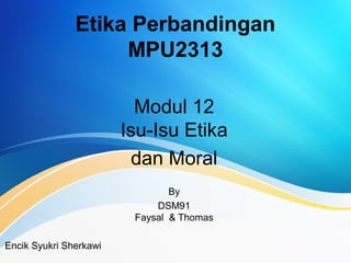 Etika Perbandingan
MPU2313
Modul 12
Isu-Isu Etika
dan Moral
By
DSM91
Faysal & Thomas
Encik Syukri Sherkawi
 