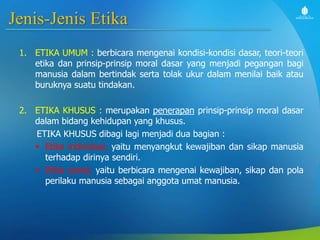 Jenis-Jenis Etika
1. ETIKA UMUM : berbicara mengenai kondisi-kondisi dasar, teori-teori
etika dan prinsip-prinsip moral dasar yang menjadi pegangan bagi
manusia dalam bertindak serta tolak ukur dalam menilai baik atau
buruknya suatu tindakan.
2. ETIKA KHUSUS : merupakan penerapan prinsip-prinsip moral dasar
dalam bidang kehidupan yang khusus.
ETIKA KHUSUS dibagi lagi menjadi dua bagian :
 Etika individual, yaitu menyangkut kewajiban dan sikap manusia
terhadap dirinya sendiri.
 Etika sosial, yaitu berbicara mengenai kewajiban, sikap dan pola
perilaku manusia sebagai anggota umat manusia.
 