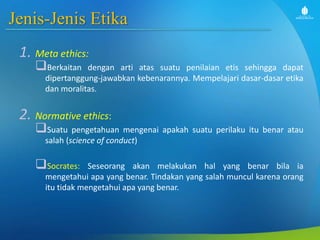 Jenis-Jenis Etika
1. Meta ethics:
Berkaitan dengan arti atas suatu penilaian etis sehingga dapat
dipertanggung-jawabkan kebenarannya. Mempelajari dasar-dasar etika
dan moralitas.
2. Normative ethics:
Suatu pengetahuan mengenai apakah suatu perilaku itu benar atau
salah (science of conduct)
Socrates: Seseorang akan melakukan hal yang benar bila ia
mengetahui apa yang benar. Tindakan yang salah muncul karena orang
itu tidak mengetahui apa yang benar.
 