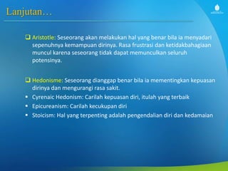 Lanjutan…
 Aristotle: Seseorang akan melakukan hal yang benar bila ia menyadari
sepenuhnya kemampuan dirinya. Rasa frustrasi dan ketidakbahagiaan
muncul karena seseorang tidak dapat memunculkan seluruh
potensinya.
 Hedonisme: Seseorang dianggap benar bila ia mementingkan kepuasan
dirinya dan mengurangi rasa sakit.
 Cyrenaic Hedonism: Carilah kepuasan diri, itulah yang terbaik
 Epicureanism: Carilah kecukupan diri
 Stoicism: Hal yang terpenting adalah pengendalian diri dan kedamaian
 