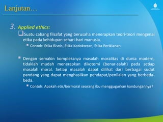 Lanjutan…
3. Applied ethics:
Suatu cabang filsafat yang berusaha menerapkan teori-teori mengenai
etika pada kehidupan sehari-hari manusia.
 Contoh: Etika Bisnis, Etika Kedokteran, Etika Periklanan
 Dengan semakin kompleksnya masalah moralitas di dunia modern,
tidaklah mudah menerapkan dikotomi (benar-salah) pada setiap
masalah moral. Setiap masalah dapat dilihat dari berbagai sudut
pandang yang dapat menghasilkan pendapat/penilaian yang berbeda-
beda.
 Contoh: Apakah etis/bermoral seorang ibu menggugurkan kandungannya?
 