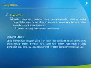 Lanjutan…
4. Etiquette:
Suatu pedoman perilaku yang mempengaruhi harapan untuk
berperilaku sosial sesuai dengan konvensi norma yang berlaku dalam
suatu kelompok sosial tertentu
 Contoh: Tidak sopan bila makan sambil bicara
Etika vs Etiket:
Etika mempunyai cakupan yang jauh lebih luas daripada etiket karena etika
menjangkau proses berpikir dan suara-hati dalam menentukan suatu
pendapat atau perilaku sedangkan etiket terbatas pada perilaku sosial saja.
 