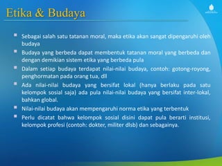 Etika & Budaya
 Sebagai salah satu tatanan moral, maka etika akan sangat dipengaruhi oleh
budaya
 Budaya yang berbeda dapat membentuk tatanan moral yang berbeda dan
dengan demikian sistem etika yang berbeda pula
 Dalam setiap budaya terdapat nilai-nilai budaya, contoh: gotong-royong,
penghormatan pada orang tua, dll
 Ada nilai-nilai budaya yang bersifat lokal (hanya berlaku pada satu
kelompok sosial saja) ada pula nilai-nilai budaya yang bersifat inter-lokal,
bahkan global.
 Nilai-nilai budaya akan mempengaruhi norma etika yang terbentuk
 Perlu dicatat bahwa kelompok sosial disini dapat pula berarti institusi,
kelompok profesi (contoh: dokter, militer dlsb) dan sebagainya.
 