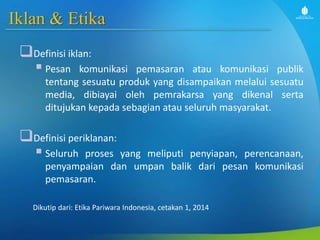 Iklan & Etika
Definisi iklan:
 Pesan komunikasi pemasaran atau komunikasi publik
tentang sesuatu produk yang disampaikan melalui sesuatu
media, dibiayai oleh pemrakarsa yang dikenal serta
ditujukan kepada sebagian atau seluruh masyarakat.
Definisi periklanan:
 Seluruh proses yang meliputi penyiapan, perencanaan,
penyampaian dan umpan balik dari pesan komunikasi
pemasaran.
Dikutip dari: Etika Pariwara Indonesia, cetakan 1, 2014
 
