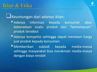 Iklan & Etika
Keuntungan dari adanya iklan:
Adanya informasi kepada konsumer akan
keberadaan suatu produk dan “kemampuan”
produk tersebut
Adanya kompetisi sehingga dapat menekan harga
jual produk kepada konsumen
Memberikan subsidi kepada media-massa
sehingga masyarakat bisa menikmati media-massa
dengan biaya rendah
 