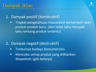 Dampak iklan
1. Dampak positif (konstruktif)
 Tingkat pengetahuan masyarakat bertambah akan
produk-produk baru. (dari tidak tahu-menjadi
tahu tentang produk tertentu)
2. Dampak negatif (destruktif)
 Timbulnya budaya konsumeristis
 Mencoba setiap produk yang diiklankan
Shopaholic (gila belanja)
 