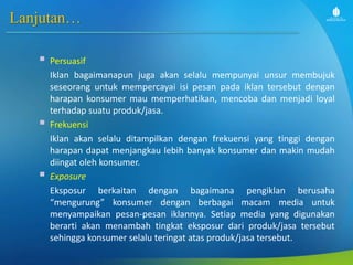 Lanjutan…
 Persuasif
Iklan bagaimanapun juga akan selalu mempunyai unsur membujuk
seseorang untuk mempercayai isi pesan pada iklan tersebut dengan
harapan konsumer mau memperhatikan, mencoba dan menjadi loyal
terhadap suatu produk/jasa.
 Frekuensi
Iklan akan selalu ditampilkan dengan frekuensi yang tinggi dengan
harapan dapat menjangkau lebih banyak konsumer dan makin mudah
diingat oleh konsumer.
 Exposure
Eksposur berkaitan dengan bagaimana pengiklan berusaha
“mengurung” konsumer dengan berbagai macam media untuk
menyampaikan pesan-pesan iklannya. Setiap media yang digunakan
berarti akan menambah tingkat eksposur dari produk/jasa tersebut
sehingga konsumer selalu teringat atas produk/jasa tersebut.
 