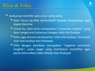 Iklan & Etika
 Keduanya memiliki satu unsur yang sama:
 Iklan harus bersifat komunikatif kepada khalayaknya agar
dapat diterima
 Untuk itu, iklan perlu mengetahui “consumer insights” yang
akan sangat erat kaitannya dengan nilai-nilai budaya
 Etika juga disusun berdasarkan nilai-nilai budaya; termasuk
nilai-nilai budaya dari khalayak
 Etika dengan demikian merupakan “negative consumer
insights”; suatu pagar yang membatasi kreatifitas agar
pesan komunikasi tidak ditolak oleh khalayak
 