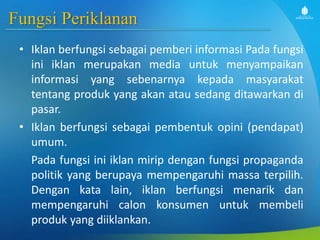 Fungsi Periklanan
• Iklan berfungsi sebagai pemberi informasi Pada fungsi
ini iklan merupakan media untuk menyampaikan
informasi yang sebenarnya kepada masyarakat
tentang produk yang akan atau sedang ditawarkan di
pasar.
• Iklan berfungsi sebagai pembentuk opini (pendapat)
umum.
Pada fungsi ini iklan mirip dengan fungsi propaganda
politik yang berupaya mempengaruhi massa terpilih.
Dengan kata lain, iklan berfungsi menarik dan
mempengaruhi calon konsumen untuk membeli
produk yang diiklankan.
 