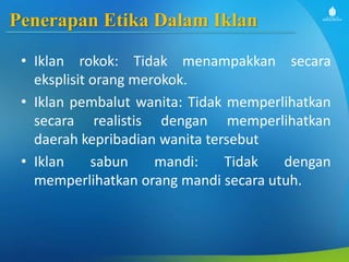 Penerapan Etika Dalam Iklan
• Iklan rokok: Tidak menampakkan secara
eksplisit orang merokok.
• Iklan pembalut wanita: Tidak memperlihatkan
secara realistis dengan memperlihatkan
daerah kepribadian wanita tersebut
• Iklan sabun mandi: Tidak dengan
memperlihatkan orang mandi secara utuh.
 