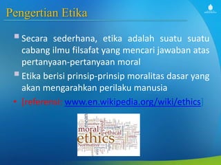Pengertian Etika
Secara sederhana, etika adalah suatu suatu
cabang ilmu filsafat yang mencari jawaban atas
pertanyaan-pertanyaan moral
Etika berisi prinsip-prinsip moralitas dasar yang
akan mengarahkan perilaku manusia
• [referensi: www.en.wikipedia.org/wiki/ethics]
 