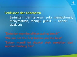 Periklanan dan Kebenaran
Seringkali iklan terkesan suka membohongi,
menyesatkan, menipu publik --- apriori. ---
tidak etis
“Deterjen membersihkan paling bersih”
“We are not the first but we are the best”
“Sabun mandi ini dipakai oleh sembilan dari
sepuluh bintang film”.
 