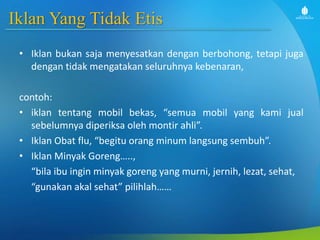 Iklan Yang Tidak Etis
• Iklan bukan saja menyesatkan dengan berbohong, tetapi juga
dengan tidak mengatakan seluruhnya kebenaran,
contoh:
• iklan tentang mobil bekas, “semua mobil yang kami jual
sebelumnya diperiksa oleh montir ahli”.
• Iklan Obat flu, “begitu orang minum langsung sembuh”.
• Iklan Minyak Goreng…..,
“bila ibu ingin minyak goreng yang murni, jernih, lezat, sehat,
“gunakan akal sehat” pilihlah……
 