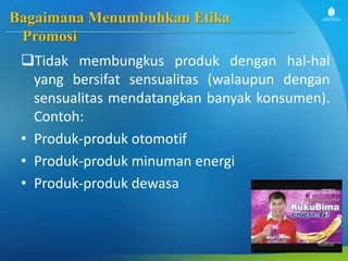 Bagaimana Menumbuhkan Etika
Promosi
Tidak membungkus produk dengan hal-hal
yang bersifat sensualitas (walaupun dengan
sensualitas mendatangkan banyak konsumen).
Contoh:
• Produk-produk otomotif
• Produk-produk minuman energi
• Produk-produk dewasa
 