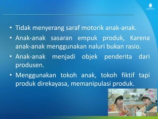 • Tidak menyerang saraf motorik anak-anak.
• Anak-anak sasaran empuk produk, Karena
anak-anak menggunakan naluri bukan rasio.
• Anak-anak menjadi objek penderita dari
produsen.
• Menggunakan tokoh anak, tokoh fiktif tapi
produk direkayasa, memanipulasi produk.
 