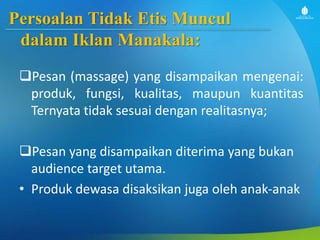 Persoalan Tidak Etis Muncul
dalam Iklan Manakala:
Pesan (massage) yang disampaikan mengenai:
produk, fungsi, kualitas, maupun kuantitas
Ternyata tidak sesuai dengan realitasnya;
Pesan yang disampaikan diterima yang bukan
audience target utama.
• Produk dewasa disaksikan juga oleh anak-anak
 