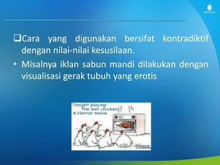 Cara yang digunakan bersifat kontradiktif
dengan nilai-nilai kesusilaan.
• Misalnya iklan sabun mandi dilakukan dengan
visualisasi gerak tubuh yang erotis
 