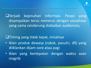 Terjadi kejenuhan informasi. Pesan yang
disampaikan terus menerus dengan visualisasi
yang sama cenderung diabaikan audiences;
Timing yang tidak tepat, misalnya
• Iklan produk dewasa (rokok, pasutri, dll) yang
diiklankan dijam sore atau pagi
• Iklan yang bertepatan dengan waktu azan
magrib
 