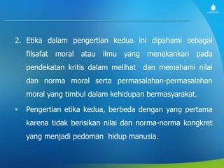 2. Etika dalam pengertian kedua ini dipahami sebagai
filsafat moral atau ilmu yang menekankan pada
pendekatan kritis dalam melihat dan memahami nilai
dan norma moral serta permasalahan-permasalahan
moral yang timbul dalam kehidupan bermasyarakat.
• Pengertian etika kedua, berbeda dengan yang pertama
karena tidak berisikan nilai dan norma-norma kongkret
yang menjadi pedoman hidup manusia.
 