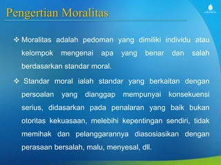 Pengertian Moralitas
 Moralitas adalah pedoman yang dimiliki individu atau
kelompok mengenai apa yang benar dan salah
berdasarkan standar moral.
 Standar moral ialah standar yang berkaitan dengan
persoalan yang dianggap mempunyai konsekuensi
serius, didasarkan pada penalaran yang baik bukan
otoritas kekuasaan, melebihi kepentingan sendiri, tidak
memihak dan pelanggarannya diasosiasikan dengan
perasaan bersalah, malu, menyesal, dll.
 