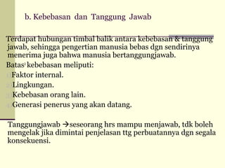 b. Kebebasan dan Tanggung Jawab
Terdapat hubungan timbal balik antara kebebasan & tanggung
jawab, sehingga pengertian manusia bebas dgn sendirinya
menerima juga bahwa manusia bertanggungjawab.
Batas2 kebebasan meliputi:
1)Faktor internal.
2)Lingkungan.
3)Kebebasan orang lain.
4)Generasi penerus yang akan datang.
Tanggungjawab seseorang hrs mampu menjawab, tdk boleh
mengelak jika dimintai penjelasan ttg perbuatannya dgn segala
konsekuensi.

 