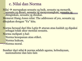 c. Nilai dan Norma
Nilai  merupakan sesuatu yg baik, sesuatu yg menarik,
sesuatu yg dicari, sesuatu yg menyenangkan, sesuatu yg
diinginkan, sesuatu yg disukai.
Menurut Hang Jones nilai: The addressee of yes, sesuatu yg
ditujukan dengan “Ya” kita.
Norma berasal dari bhs Latin aturan atau kaidah yg dipakai
sebagai tolak ukur menilai sesuatu.
Norma meliputi 3 hal:
1) Norma kesopanan atau etiket.
2) Norma hukum.
3) Norma moral.
Sumber dari nilai & norma adalah agama, kebudayaan,
nasionalisme dan lain-lain

 