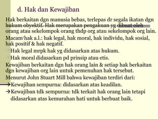 d. Hak dan Kewajiban
Hak berkaitan dgn manusia bebas, terlepas dr segala ikatan dgn
hukum obyektif. Hak merupakan pengakuan yg dibuat oleh
orang atau sekelompok orang thdp org atau sekelompok org lain.
Macam2 hak a.l.: hak legal, hak moral, hak individu, hak sosial,
hak positif & hak negatif.
Hak legal mrpk hak yg didasarkan atas hukum.
Hak moral didasarkan pd prinsip atau etis.
Kewajiban berkaitan dgn hak orang lain & setiap hak berkaitan
dgn kewajiban org lain untuk pemenuhan hak tersebut.
Menurut John Stuart Mill bahwa kewajiban terdiri dari:
Kewajiban sempurna: didasarkan atas keadilan.
Kewajiban tdk sempurna: tdk terkait hak orang lain tetapi
didasarkan atas kemurahan hati untuk berbuat baik.

 