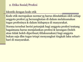 2. Etika Sosial/Profesi
 Identik dengan kode etik
 Kode etik merupakan norma2 yg harus diindahkan oleh setiap

anggota profesi yg bersangkutan di dalam melaksanakan
tugas profesinya & dalam hidupnya di masyarakat.
 Norma tersebut berisi petunjuk bagi anggota profesi tentang
bagaimana harus menjalankan profesi & larangan (boleh
atau tidak boleh diperbuat/dilaksanakan) bagi anggota
bukan saja dlm tugas tetapi menyangkut tingkah laku seharihari di masyarakat.

 