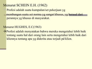 Menurut SCHEIN E.H. (1962)
 Profesi adalah suatu kumpulan/set pekerjaan yg

membangun suatu set norma yg sangat khusus, yg berasal dari
perannya yg khusus di masyarakat.
Menurut HUGHES, E.C(1963)
Profesi adalah menyatakan bahwa mereka mengetahui lebih baik
tentang suatu hal dari orang lain serta mengetahui lebih baik dari
kliennya tentang apa yg diderita atau terjadi pd klien.

 