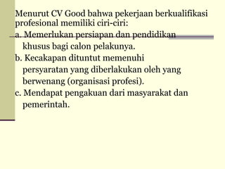 Menurut CV Good bahwa pekerjaan berkualifikasi
profesional memiliki ciri-ciri:
a. Memerlukan persiapan dan pendidikan
khusus bagi calon pelakunya.
b. Kecakapan dituntut memenuhi
persyaratan yang diberlakukan oleh yang
berwenang (organisasi profesi).
c. Mendapat pengakuan dari masyarakat dan
pemerintah.

 