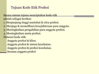 Tujuan Kode Etik Profesi
Secara umum tujuan menciptakan kode etik
adalah sebagai berikut:
1. Menjunjung tinggi martabat & citra profesi.
2. Menjaga & memelihara kesejahteraan para anggota.
3. Meningkatkan pengabdian para anggota profesi.
4. Meningkatkan mutu profesi.
Dimensi kode etik:
1. Anggota profesi & klien.
2. Anggota profesi & sistem kesehatan.
3. Anggota profesi & profesi kesehatan.
4. Sesama anggota profesi

 