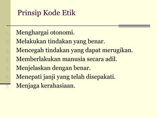 Prinsip Kode Etik
1.
2.
3.
4.
5.
6.
7.

Menghargai otonomi.
Melakukan tindakan yang benar.
Mencegah tindakan yang dapat merugikan.
Memberlakukan manusia secara adil.
Menjelaskan dengan benar.
Menepati janji yang telah disepakati.
Menjaga kerahasiaan.

 