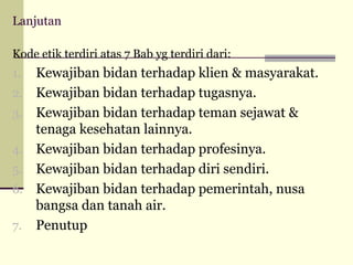 Lanjutan
Kode etik terdiri atas 7 Bab yg terdiri dari:

1.
2.
3.
4.
5.
6.
7.

Kewajiban bidan terhadap klien & masyarakat.
Kewajiban bidan terhadap tugasnya.
Kewajiban bidan terhadap teman sejawat &
tenaga kesehatan lainnya.
Kewajiban bidan terhadap profesinya.
Kewajiban bidan terhadap diri sendiri.
Kewajiban bidan terhadap pemerintah, nusa
bangsa dan tanah air.
Penutup

 