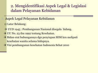 2. Mengidentifikasi Aspek Legal & Legislasi
dalam Pelayanan Kebidanan
A. Aspek Legal Pelayanan Kebidanan
1) Latar Belakang:
 UUD 1945 : Pembangunan Nasional disegala bidang.
 UU No. 23 thn 1992 tentang Kesehatan.
 Bidan erat hubungannya dgn penyiapan SDM krn meliputi
kesehatan wanita selama hidupnya.
 Visi pembangunan kesehatan Indonesia Sehat 2010

 