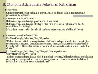 B. Otonomi Bidan dalam Pelayanan Kebidanan
1. Pengertian:
 Otonomi: Pemberian hak atau kewenangan pd bidan dalam memberikan
pelayanan kebidanan.
2. Alasan pemberian Otonomi:
 Bidan merupakan tenaga profesional & mandiri.
 Bidan merupakan tenaga strategis dlm menurunkan angka mortalitas &
morbiditas Ibu & Bayi.
 Mayoritas masyarakat berada di pedesaan (penempatan bidan di desa)
3. Bentuk otonomi Bidan (SIPB).
 PerMenKes 363/MenKes/Per/XI/1980
“Dalam kasus risti & patologi tertentu bidan hrs dapat melakukan pengkajian,
menegakkan dugaan/diagnosa sementara, mengkonsultasikan/melaporkan
kepada dokter Spesialis, selanjutnya melaksanakan tindakan sesuai instruksi
dokter”.
 PerMenKes 572/MenKes/Per/VI/1996 dan KepMenKes
900/MenKes/SK/VII/2002
“Dalam menghadapai kasus risti & patologi tertentu, bidan hrs dapat melakukan
pengkajian, menegakkan diagnosa secara akurat, merencanakan tindakan &
melakukan tindakan secara profesional”.

 