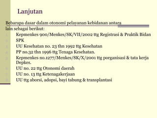 Lanjutan
Bebarapa dasar dalam otonomi pelayanan kebidanan antara
lain sebagai berikut:
1.
Kepmenkes 900/Menkes/SK/VII/2002 ttg Registrasi & Praktik Bidan
2.
SPK
3.
UU Kesehatan no. 23 thn 1992 ttg Kesehatan
4.
PP no.32 thn 1996 ttg Tenaga Kesehatan.
5.
Kepmenkes no.1277/Menkes/SK/X/2001 ttg porganisasi & tata kerja
Depkes.
6.
UU no. 22 ttg Otonomi daerah
7.
UU no. 13 ttg Ketenagakerjaan
8.
UU ttg aborsi, adopsi, bayi tabung & transplantasi

 