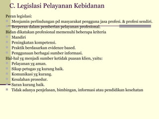 C. Legislasi Pelayanan Kebidanan
Peran legislasi:
 Menjamin perlindungan pd masyarakat pengguna jasa profesi. & profesi sendiri.
 Berperan dalam pemberian pelayanan profesional.
Bidan dikatakan profesional memenuhi beberapa kriteria
 Mandiri
 Peningkatan kompetensi.
 Praktik berdasarkan evidence based.
 Penggunaan berbagai sumber informasi.
Hal-hal yg menjadi sumber ketidak puasan klien, yaitu:
 Pelayanan yg aman.
 Sikap petugas yg kurang baik.
 Komunikasi yg kurang.
 Kesalahan prosedur.
 Saran kurang baik.
 Tidak adanya penjelasan, bimbingan, informasi atau pendidikan kesehatan

 