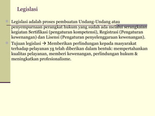Legislasi
 Legislasi adalah proses pembuatan Undang-Undang atau

penyempurnaan perangkat hukum yang sudah ada melalui serangkaian
kegiatan Sertifikasi (pengaturan kompetensi), Registrasi (Pengaturan
kewenangan) dan Lisensi (Pengaturan penyelenggaraan kewenangan).
 Tujuan legislasi  Memberikan perlindungan kepada masyarakat
terhadap pelayanan yg telah diberikan dalam bentuk: mempertahankan
kualitas pelayanan, memberi kewenangan, perlindungan hukum &
meningkatkan profesionalisme.

 
