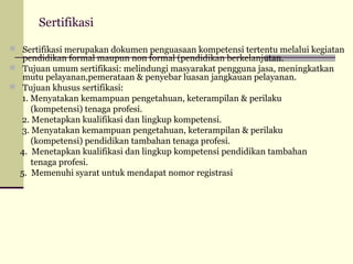 Sertifikasi
 Sertifikasi merupakan dokumen penguasaan kompetensi tertentu melalui kegiatan

pendidikan formal maupun non formal (pendidikan berkelanjutan.
 Tujuan umum sertifikasi: melindungi masyarakat pengguna jasa, meningkatkan
mutu pelayanan,pemerataan & penyebar luasan jangkauan pelayanan.
 Tujuan khusus sertifikasi:
1. Menyatakan kemampuan pengetahuan, keterampilan & perilaku
(kompetensi) tenaga profesi.
2. Menetapkan kualifikasi dan lingkup kompetensi.
3. Menyatakan kemampuan pengetahuan, keterampilan & perilaku
(kompetensi) pendidikan tambahan tenaga profesi.
4. Menetapkan kualifikasi dan lingkup kompetensi pendidikan tambahan
tenaga profesi.
5. Memenuhi syarat untuk mendapat nomor registrasi

 